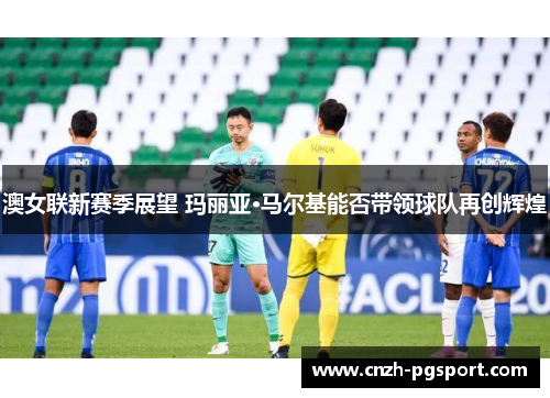 澳女联新赛季展望 玛丽亚·马尔基能否带领球队再创辉煌