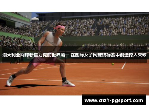 澳大利亚网球新星力克前世界第一 在国际女子网球锦标赛中创造惊人突破