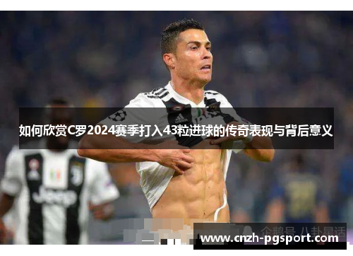 如何欣赏C罗2024赛季打入43粒进球的传奇表现与背后意义