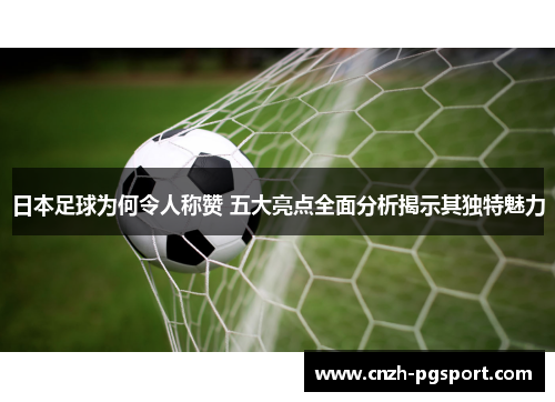 日本足球为何令人称赞 五大亮点全面分析揭示其独特魅力