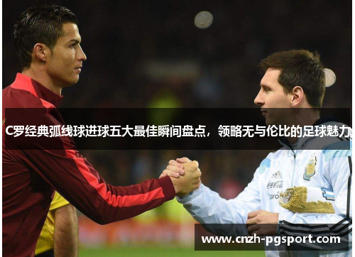 C罗经典弧线球进球五大最佳瞬间盘点，领略无与伦比的足球魅力