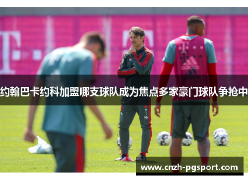 约翰巴卡约科加盟哪支球队成为焦点多家豪门球队争抢中