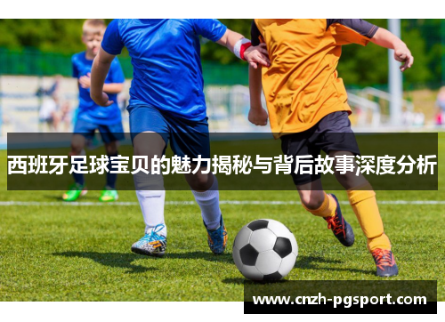 西班牙足球宝贝的魅力揭秘与背后故事深度分析