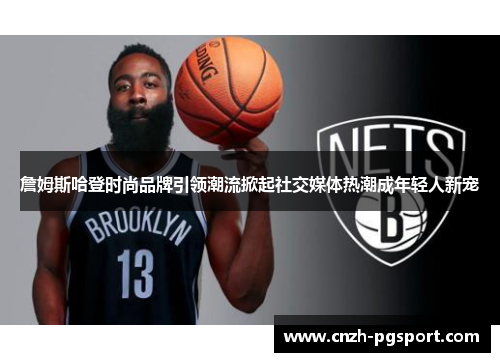 詹姆斯哈登时尚品牌引领潮流掀起社交媒体热潮成年轻人新宠