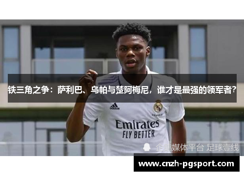 铁三角之争：萨利巴、乌帕与楚阿梅尼，谁才是最强的领军者？