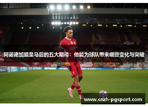 阿诺德加盟皇马后的五大期待：他能为球队带来哪些变化与突破
