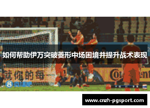 如何帮助伊万突破菱形中场困境并提升战术表现